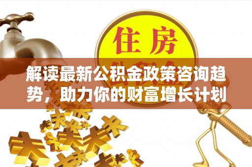 三门峡解读最新公积金政策咨询趋势，助力你的财富增长计划
