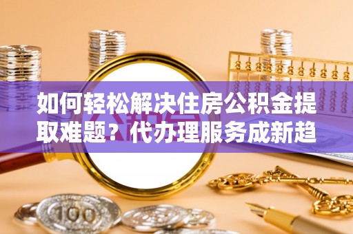 三门峡如何轻松解决住房公积金提取难题？代办理服务成新趋势