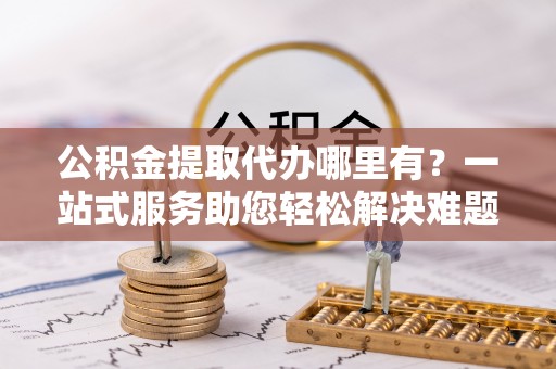 河源公积金提取代办哪里有？一站式服务助您轻松解决难题