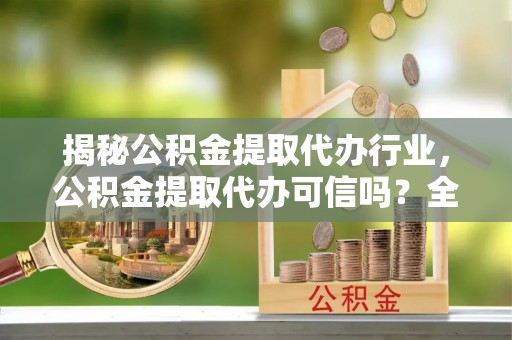 湛江揭秘公积金提取代办行业，公积金提取代办可信吗？全面解析与实用建议