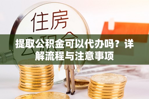 德江提取公积金可以代办吗？详解流程与注意事项