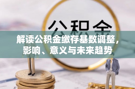 漳州解读公积金缴存基数调整，影响、意义与未来趋势