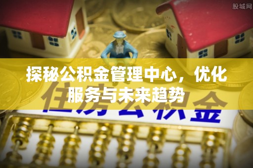 兴安探秘公积金管理中心，优化服务与未来趋势