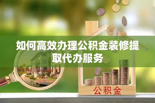 怀安如何高效办理公积金装修提取代办服务