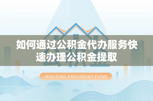 武义如何通过公积金代办服务快速办理公积金提取